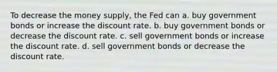 To decrease the money supply, the Fed can a. buy government bonds or increase the discount rate. b. buy government bonds or decrease the discount rate. c. sell government bonds or increase the discount rate. d. sell government bonds or decrease the discount rate.