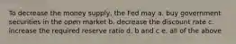 To decrease the money supply, the Fed may a. buy government securities in the open market b. decrease the discount rate c. increase the required reserve ratio d. b and c e. all of the above