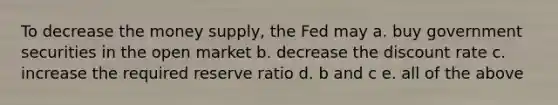 To decrease the money supply, the Fed may a. buy government securities in the open market b. decrease the discount rate c. increase the required reserve ratio d. b and c e. all of the above