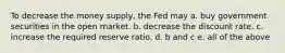 To decrease the money supply, the Fed may a. buy government securities in the open market. b. decrease the discount rate. c. increase the required reserve ratio. d. b and c e. all of the above