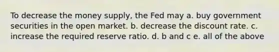 To decrease the money supply, the Fed may a. buy government securities in the open market. b. decrease the discount rate. c. increase the required reserve ratio. d. b and c e. all of the above