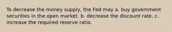 To decrease the money supply, the Fed may a. buy government securities in the open market. b. decrease the discount rate. c. increase the required reserve ratio.