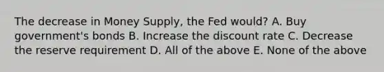 The decrease in Money Supply, the Fed would? A. Buy government's bonds B. Increase the discount rate C. Decrease the reserve requirement D. All of the above E. None of the above