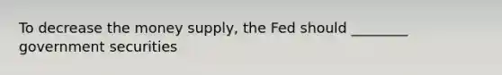 To decrease the money supply, the Fed should ________ government securities