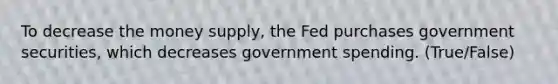 To decrease the money supply, the Fed purchases government securities, which decreases government spending. (True/False)