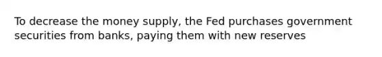 To decrease the money supply, the Fed purchases government securities from banks, paying them with new reserves