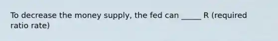 To decrease the money supply, the fed can _____ R (required ratio rate)