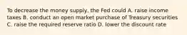 To decrease the money supply, the Fed could A. raise income taxes B. conduct an open market purchase of Treasury securities C. raise the required reserve ratio D. lower the discount rate