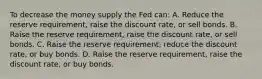 To decrease the money supply the Fed can: A. Reduce the reserve requirement, raise the discount rate, or sell bonds. B. Raise the reserve requirement, raise the discount rate, or sell bonds. C. Raise the reserve requirement, reduce the discount rate, or buy bonds. D. Raise the reserve requirement, raise the discount rate, or buy bonds.