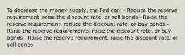 To decrease the money supply, the Fed can: - Reduce the reserve requirement, raise the discount rate, or sell bonds - Raise the reserve requirement, reduce the discount rate, or buy bonds - Raise the reserve requirements, raise the discount rate, or buy bonds - Raise the reserve requirement, raise the discount rate, or sell bonds