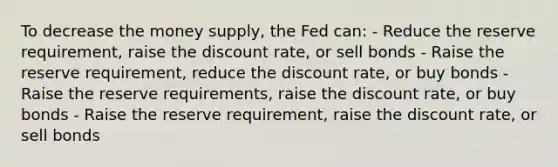 To decrease the money supply, the Fed can: - Reduce the reserve requirement, raise the discount rate, or sell bonds - Raise the reserve requirement, reduce the discount rate, or buy bonds - Raise the reserve requirements, raise the discount rate, or buy bonds - Raise the reserve requirement, raise the discount rate, or sell bonds