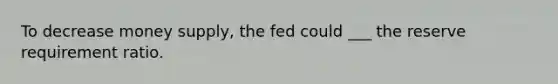 To decrease money supply, the fed could ___ the reserve requirement ratio.