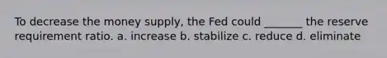 To decrease the money supply, the Fed could _______ the reserve requirement ratio.​ a. ​increase b. ​stabilize c. ​reduce d. ​eliminate