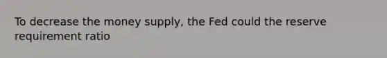 To decrease the money supply, the Fed could the reserve requirement ratio