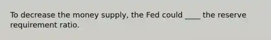 To decrease the money supply, the Fed could ____ the reserve requirement ratio.