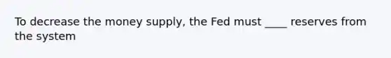 To decrease the money supply, the Fed must ____ reserves from the system