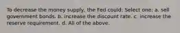 To decrease the money supply, the Fed could: Select one: a. sell government bonds. b. increase the discount rate. c. increase the reserve requirement. d. All of the above.