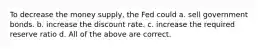 To decrease the money supply, the Fed could a. sell government bonds. b. increase the discount rate. c. increase the required reserve ratio d. All of the above are correct.