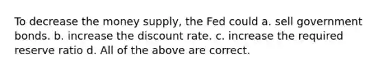 To decrease the money supply, the Fed could a. sell government bonds. b. increase the discount rate. c. increase the required reserve ratio d. All of the above are correct.