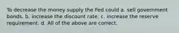 To decrease the money supply the Fed could a. sell government bonds. b. increase the discount rate. c. increase the reserve requirement. d. All of the above are correct.