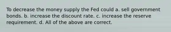 To decrease the money supply the Fed could a. sell government bonds. b. increase the discount rate. c. increase the reserve requirement. d. All of the above are correct.