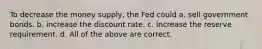 To decrease the money supply, the Fed could a. sell government bonds. b. increase the discount rate. c. increase the reserve requirement. d. All of the above are correct.