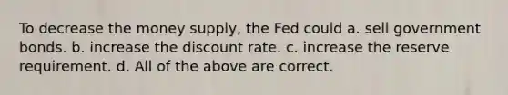 To decrease the money supply, the Fed could a. sell government bonds. b. increase the discount rate. c. increase the reserve requirement. d. All of the above are correct.