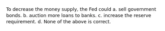 To decrease the money supply, the Fed could a. sell government bonds. b. auction more loans to banks. c. increase the reserve requirement. d. None of the above is correct.