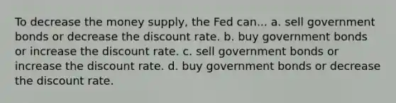 To decrease the money supply, the Fed can... a. sell government bonds or decrease the discount rate. b. buy government bonds or increase the discount rate. c. sell government bonds or increase the discount rate. d. buy government bonds or decrease the discount rate.