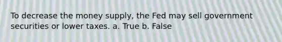 To decrease the money supply, the Fed may sell government securities or lower taxes. a. True b. False