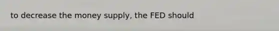 to decrease the money supply, the FED should