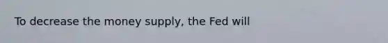 To decrease the money supply, the Fed will
