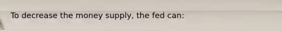 To decrease the money supply, the fed can: