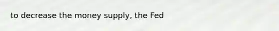 to decrease the money supply, the Fed