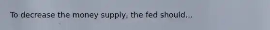 To decrease the money supply, the fed should...