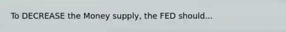 To DECREASE the Money supply, the FED should...