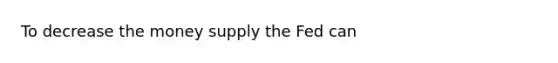 To decrease the money supply the Fed can