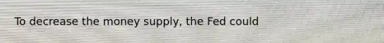 To decrease the money supply, the Fed could