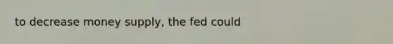 to decrease money supply, the fed could