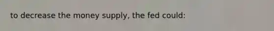 to decrease the money supply, the fed could: