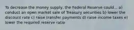 To decrease the money supply, the Federal Reserve could... a) conduct an open market sale of Treasury securities b) lower the discount rate c) raise transfer payments d) raise income taxes e) lower the required reserve ratio