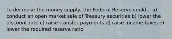 To decrease the money supply, the Federal Reserve could... a) conduct an open market sale of Treasury securities b) lower the discount rate c) raise transfer payments d) raise income taxes e) lower the required reserve ratio