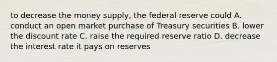 to decrease the money supply, the federal reserve could A. conduct an open market purchase of Treasury securities B. lower the discount rate C. raise the required reserve ratio D. decrease the interest rate it pays on reserves