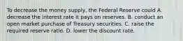 To decrease the money​ supply, the Federal Reserve could A. decrease the interest rate it pays on reserves. B. conduct an open market purchase of Treasury securities. C. raise the required reserve ratio. D. lower the discount rate.