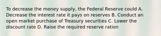 To decrease the money supply, the Federal Reserve could A. Decrease the interest rate it pays on reserves B. Conduct an open market purchase of Treasury securities C. Lower the discount rate D. Raise the required reserve ration