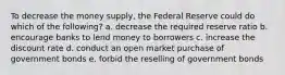 To decrease the money supply, the Federal Reserve could do which of the following? a. decrease the required reserve ratio b. encourage banks to lend money to borrowers c. increase the discount rate d. conduct an open market purchase of government bonds e. forbid the reselling of government bonds