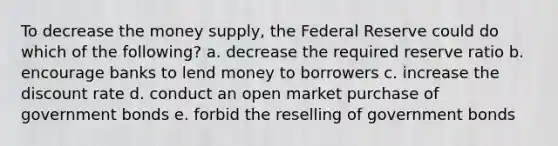 To decrease the money supply, the Federal Reserve could do which of the following? a. decrease the required reserve ratio b. encourage banks to lend money to borrowers c. increase the discount rate d. conduct an open market purchase of government bonds e. forbid the reselling of government bonds