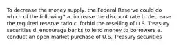 To decrease the money supply, the Federal Reserve could do which of the following? a. increase the discount rate b. decrease the required reserve ratio c. forbid the reselling of U.S. Treasury securities d. encourage banks to lend money to borrowers e. conduct an open market purchase of U.S. Treasury securities