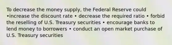 To decrease the money supply, the Federal Reserve could •increase the discount rate • decrease the required ratio • forbid the reselling of U.S. Treasury securities • encourage banks to lend money to borrowers • conduct an open market purchase of U.S. Treasury securities