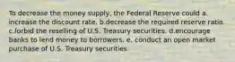 To decrease the money supply, the Federal Reserve could a. increase the discount rate. b.decrease the required reserve ratio. c.forbid the reselling of U.S. Treasury securities. d.encourage banks to lend money to borrowers. e. conduct an open market purchase of U.S. Treasury securities.